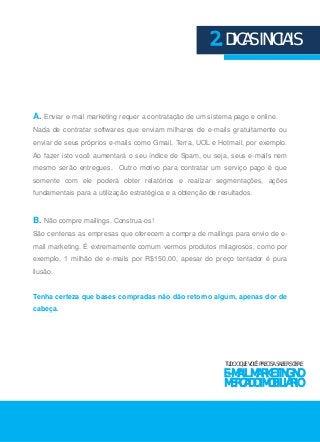 2. DICAS INICIAIS 
A. Enviar e-mail marketing requer a contratação de um sistema pago e online. 
Nada de contratar softwares que enviam milhares de e-mails gratuitamente ou 
enviar de seus próprios e-mails como Gmail, Terra, UOL e Hotmail, por exemplo. 
Ao fazer isto você aumentará o seu índice de Spam, ou seja, seus e-mails nem 
mesmo serão entregues. Outro motivo para contratar um serviço pago é que 
somente com ele poderá obter relatórios e realizar segmentações, ações 
fundamentais para a utilização estratégica e a obtenção de resultados. 
B. Não compre mailings. Construa-os! 
São centenas as empresas que oferecem a compra de mailings para envio de e-mail 
marketing. É extremamente comum vermos produtos milagrosos, como por 
exemplo, 1 milhão de e-mails por R$150,00, apesar do preço tentador é pura 
ilusão. 
Tenha certeza que bases compradas não dão retorno algum, apenas dor de 
cabeça. 
TUDO O QUE VOCÊ PRECISA SABER SOBRE 
E-MAIL MARKETING NO 
MERCADO IMOBILIÁRIO 
 