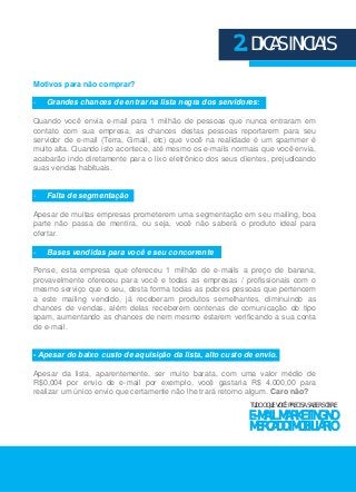 Motivos para não comprar? 
2. DICAS INICIAIS 
- Grandes chances de entrar na lista negra dos servidores: 
Quando você envia e-mail para 1 milhão de pessoas que nunca entraram em 
contato com sua empresa, as chances destas pessoas reportarem para seu 
servidor de e-mail (Terra, Gmail, etc) que você na realidade é um spammer é 
muito alta. Quando isto acontece, até mesmo os e-mails normais que você envia, 
acabarão indo diretamente para o lixo eletrônico dos seus clientes, prejudicando 
suas vendas habituais. 
- Falta de segmentação 
Apesar de muitas empresas prometerem uma segmentação em seu mailing, boa 
parte não passa de mentira, ou seja, você não saberá o produto ideal para 
ofertar. 
- Bases vendidas para você e seu concorrente 
Pense, esta empresa que ofereceu 1 milhão de e-mails a preço de banana, 
provavelmente ofereceu para você e todas as empresas / profissionais com o 
mesmo serviço que o seu, desta forma todas as pobres pessoas que pertencem 
a este mailing vendido, já receberam produtos semelhantes, diminuindo as 
chances de vendas, além delas receberem centenas de comunicação do tipo 
spam, aumentando as chances de nem mesmo estarem verificando a sua conta 
de e-mail. 
- Apesar do baixo custo de aquisição da lista, alto custo de envio. 
Apesar da lista, aparentemente, ser muito barata, com uma valor médio de 
R$0,004 por envio de e-mail por exemplo, você gastaria R$ 4.000,00 para 
realizar um único envio que certamente não lhe trará retorno algum. Caro não? 
TUDO O QUE VOCÊ PRECISA SABER SOBRE 
E-MAIL MARKETING NO 
MERCADO IMOBILIÁRIO 
 
