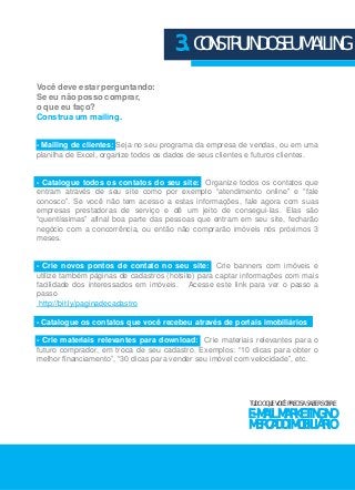 Você deve estar perguntando: 
Se eu não posso comprar, 
o que eu faço? 
Construa um mailing. 
3. CONSTRUINDO SEU MAILING 
- Mailing de clientes: Seja no seu programa da empresa de vendas, ou em uma 
planilha de Excel, organize todos os dados de seus clientes e futuros clientes. 
- Catalogue todos os contatos do seu site: Organize todos os contatos que 
entram através de seu site como por exemplo “atendimento online” e “fale 
conosco”. Se você não tem acesso a estas informações, fale agora com suas 
empresas prestadoras de serviço e dê um jeito de consegui-las. Elas são 
“quentíssimas” afinal boa parte das pessoas que entram em seu site, fecharão 
negócio com a concorrência, ou então não comprarão imóveis nós próximos 3 
meses. 
- Crie novos pontos de contato no seu site: Crie banners com imóveis e 
utilize também páginas de cadastros (hotsite) para captar informações com mais 
facilidade dos interessados em imóveis. Acesse este link para ver o passo a 
passo 
http://bit.ly/paginadecadastro 
- Catalogue os contatos que você recebeu através de portais imobiliários 
- Crie materiais relevantes para download: Crie materiais relevantes para o 
futuro comprador, em troca de seu cadastro. Exemplos: “10 dicas para obter o 
melhor financiamento”, “30 dicas para vender seu imóvel com velocidade”, etc. 
TUDO O QUE VOCÊ PRECISA SABER SOBRE 
E-MAIL MARKETING NO 
MERCADO IMOBILIÁRIO 
 