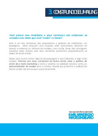 3. CONSTRUINDO SEU MAILING 
Você possui uma imobiliária e seus corretores não cadastram os 
contatos com medo que você “roube” o cliente? 
Este é um dos fantasmas dos proprietários e gestores de imobiliárias, um 
paradigma, afinal possuem uma empresa onde teoricamente deveriam ter 
acesso a centenas ou milhares de contatos, mas muitas vezes não conseguem 
visualizar estes clientes pois seus corretores preenchem propositalmente os 
dados de forma errada. 
Neste caso (muito comum diga-se de passagem) o que indicamos é algo muito 
simples: Informe aos seus corretores de forma muito clara a política de 
envio de e-mails marketing e como o sistema na realidade funciona como um 
potencializador de vendas para o corretor. Aquele que preenche o cadastro do 
cliente errado não tem acesso a esta ferramenta. 
TUDO O QUE VOCÊ PRECISA SABER SOBRE 
E-MAIL MARKETING NO 
MERCADO IMOBILIÁRIO 
 