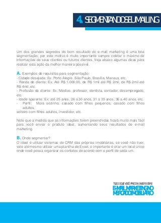 4. SEGMENTANDO SEU MAILING 
Um dos grandes segredos do bom resultado do e-mail marketing é uma boa 
segmentação, por este motivo é muito importante sempre coletar o máximo de 
informações de seus clientes ou futuros clientes. Veja abaixo algumas dicas para 
realizar esta ação da melhor maneira possível. 
A. Exemplos de requisitos para segmentação: 
- Cidade desejada: Ex: Porto Alegre, São Paulo, Brasília, Manaus, etc. 
- Renda do cliente: Ex: Até R$ 1.000,00, de R$ 1mil até R$ 2mil, de R$ 2mil até 
R$ 4mil, etc. 
- Profissão do cliente: Ex: Médico, professor, dentista, contador, desempregado, 
etc. 
- Idade aparente: Ex: até 25 anos, 26 a 30 anos, 31 a 35 anos, 36 a 40 anos, etc. 
- Perfil: Mora sozinho, casado com filhos pequenos, casado com filhos 
adultos, 
solteiro com filhos adultos, investidor, etc. 
Note que a medida que as informações forem preenchidas ficará muito mais fácil 
para você enviar o produto ideal, aumentando seus resultados de e-mail 
marketing. 
B. Onde segmentar? 
O ideal é utilizar sistemas de CRM das próprias imobiliárias, se você não tiver, 
vale até mesmo utilizar uma planilha de Excel, o importante é criar um local único 
onde você possa organizar os contatos de acordo com o perfil de cada um. 
TUDO O QUE VOCÊ PRECISA SABER SOBRE 
E-MAIL MARKETING NO 
MERCADO IMOBILIÁRIO 
 