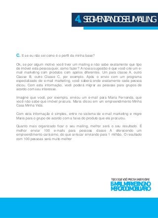 4. SEGMENTANDO SEU MAILING 
C. E se eu não sei como é o perfil da minha base? 
Ok, se por algum motivo você tiver um mailing e não sabe exatamente que tipo 
de imóvel esta pessoa quer, como fazer? A nossa sugestão é que você crie um e-mail 
marketing com produtos com apelos diferentes. Um para classe A, outro 
Classe B, outro Classe C, por exemplo. Após o envio com um programa 
especializado de e-mail marketing, você saberá onde exatamente cada pessoa 
clicou. Com esta informação, você poderá migrar as pessoas para grupos de 
acordo com seu interesse. 
Imagine que você, por exemplo, enviou um e-mail para Maria Fernanda, que 
você não sabe que imóvel procura. Maria clicou em um empreendimento Minha 
Casa Minha Vida. 
Com esta informação é simples, entre no sistema de e-mail marketing e migre 
Maria para o grupo de acordo com a faixa do produto que ela procurou. 
Quanto mais organizado ficar o seu mailing, melhor será o seu resultado. É 
melhor enviar 100 e-mails para pessoas classe A oferecendo um 
empreendimento caríssimo, do que arriscar enviando para 1 milhão. O resultado 
com 100 pessoas será muito melhor 
TUDO O QUE VOCÊ PRECISA SABER SOBRE 
E-MAIL MARKETING NO 
MERCADO IMOBILIÁRIO 
 