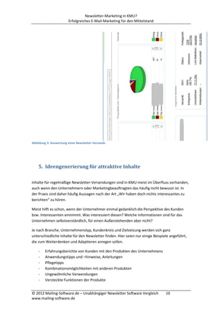 Newsletter-Marketing in KMU?
                        Erfolgreiches E-Mail-Marketing für den Mittelstand




Abbildung 3: Auswertung eines Newsletter-Versands




    5. Ideengenerierung für attraktive Inhalte

Inhalte für regelmäßige Newsletter-Versendungen sind in KMU meist im Überfluss vorhanden,
auch wenn den Unternehmern oder Marketingbeauftragten das häufig nicht bewusst ist. In
der Praxis sind daher häufig Aussagen nach der Art „Wir haben doch nichts interessantes zu
berichten“ zu hören.

Meist hilft es schon, wenn der Unternehmer einmal gedanklich die Perspektive des Kunden
bzw. Interessenten einnimmt. Was interessiert diesen? Welche Informationen sind für das
Unternehmen selbstverständlich, für einen Außenstehenden aber nicht?

Je nach Branche, Unternehmenstyp, Kundenkreis und Zielsetzung werden sich ganz
unterschiedliche Inhalte für den Newsletter finden. Hier seien nur einige Beispiele angeführt,
die zum Weiterdenken und Adaptieren anregen sollen.

    -   Erfahrungsberichte von Kunden mit den Produkten des Unternehmens
    -   Anwendungstipps und –hinweise, Anleitungen
    -   Pflegetipps
    -   Kombinationsmöglichkeiten mit anderen Produkten
    -   Ungewöhnliche Verwendungen
    -   Versteckte Funktionen der Produkte


© 2012 Mailing-Software.de – Unabhängiger Newsletter Software Vergleich          10
www.mailing-software.de
 