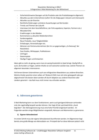 Newsletter-Marketing in KMU?
                     Erfolgreiches E-Mail-Marketing für den Mittelstand


   -   Sicherheitshinweise (bezogen auf die Produkte oder die Produktkategorie allgemein)
   -   Aktuelles aus dem Unternehmen (sofern für die Zielgruppen relevant und interessant)
   -   Aktuelles aus der Branche
   -   Rechtliche Änderungen und deren Auswirkungen auf die Kunden
   -   Trends und Themen der Zukunft
   -   Interviews (mit dem Geschäftsführer, der Führungsebene, Experten, Partnern etc.)
   -   Messeberichte
   -   Erwähnungen in den Medien
   -   Kommentare zu aktuellen Medienberichten
   -   Sonderangebote
   -   Neue Produkte, neue Tätigkeitsfelder
   -   Einladungen, Veranstaltungen etc.
   -   Aktionen von Partnerunternehmen (bis hin zur gegenseitigen „Co-Nutzung“ der
       Newsletter)
   -   Case Studies, Whitepaper, Publikationen
   -   Umfragen
   -   Gewinnspiele
   -   Häufige Fragen und Antworten

Ideen gibt es mehr als genug, wenn man ein wenig Kreativität ins Spiel bringt. Häufig hilft es
auch, die Kunden zu fragen, welche Inhalte sie sich wünschen würden bzw. welche Themen sie
allgemein besonders interessieren.

Viel lernen können Unternehmen auch von erfolgreichen Newslettern aus anderen Branchen.
Welche Inhalte sprechen einen selber an? Wodurch fühlt man sich eher gelangweilt oder gar
abgeschreckt? Die besten Ideen werden oft durch Adaption aus anderen Branchen oder
Ländern generiert – das Rad muss nicht immer neu erfunden werden.




   6. Adressen generieren

E-Mail-Marketing kann nur dann funktionieren, wenn auch genügend Adressen vorhanden
sind, die regelmäßig bespielt werden können. Hier liegt oft der sprichwörtliche „Hund
begraben“. Der Adressgenerierung muss eine hohe Priorität eingeräumt werden. Im
Folgenden werden einige Möglichkeiten vorgestellt, Adressen und Abonnenten zu generieren.

   1) Eigener Adressbestand

Im ersten Schritt muss der eigene Adressbestand durchforstet werden. Im Allgemeinen liegt
bereits eine große Menge von Adressdaten vor. Prinzipiell darf an diese Adressen jedoch nicht




© 2012 Mailing-Software.de – Unabhängiger Newsletter Software Vergleich        11
www.mailing-software.de
 