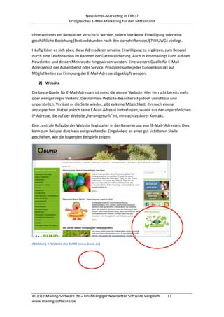 Newsletter-Marketing in KMU?
                       Erfolgreiches E-Mail-Marketing für den Mittelstand


ohne weiteres ein Newsletter verschickt werden, sofern hier keine Einwilligung oder eine
geschäftliche Beziehung (Bestandskunden nach den Vorschriften des §7 III UWG) vorliegt.

Häufig lohnt es sich aber, diese Adressdaten um eine Einwilligung zu ergänzen, zum Beispiel
durch eine Telefonaktion im Rahmen der Datenvalidierung. Auch in Postmailings kann auf den
Newsletter und dessen Mehrwerte hingewiesen werden. Eine weitere Quelle für E-Mail-
Adressen ist der Außendienst oder Service. Prinzipiell sollte jeder Kundenkontakt auf
Möglichkeiten zur Einholung der E-Mail-Adresse abgeklopft werden.

    2) Website

Die beste Quelle für E-Mail-Adressen ist meist die eigene Website. Hier herrscht bereits mehr
oder weniger reger Verkehr. Der normale Website-Besucher ist jedoch unsichtbar und
unpersönlich. Verlässt er die Seite wieder, gibt es keine Möglichkeit, ihn noch einmal
anzusprechen. Hat er jedoch seine E-Mail-Adresse hinterlassen, wurde aus der unpersönlichen
IP-Adresse, die auf der Website „herumgesurft“ ist, ein nachfassbarer Kontakt.

Eine zentrale Aufgabe der Website liegt daher in der Generierung von (E-Mail-)Adressen. Dies
kann zum Beispiel durch ein entsprechendes Eingabefeld an einer gut sichtbaren Stelle
geschehen, wie die folgenden Beispiele zeigen:




Abbildung 4: Website des BUND (www.bund.de)




© 2012 Mailing-Software.de – Unabhängiger Newsletter Software Vergleich        12
www.mailing-software.de
 