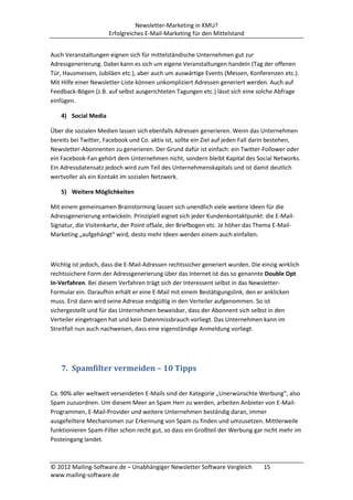 Newsletter-Marketing in KMU?
                      Erfolgreiches E-Mail-Marketing für den Mittelstand


Auch Veranstaltungen eignen sich für mittelständische Unternehmen gut zur
Adressgenerierung. Dabei kann es sich um eigene Veranstaltungen handeln (Tag der offenen
Tür, Hausmessen, Jubiläen etc.), aber auch um auswärtige Events (Messen, Konferenzen etc.).
Mit Hilfe einer Newsletter-Liste können unkompliziert Adressen generiert werden. Auch auf
Feedback-Bögen (z.B. auf selbst ausgerichteten Tagungen etc.) lässt sich eine solche Abfrage
einfügen.

    4) Social Media

Über die sozialen Medien lassen sich ebenfalls Adressen generieren. Wenn das Unternehmen
bereits bei Twitter, Facebook und Co. aktiv ist, sollte ein Ziel auf jeden Fall darin bestehen,
Newsletter-Abonnenten zu generieren. Der Grund dafür ist einfach: ein Twitter-Follower oder
ein Facebook-Fan gehört dem Unternehmen nicht, sondern bleibt Kapital des Social Networks.
Ein Adressdatensatz jedoch wird zum Teil des Unternehmenskapitals und ist damit deutlich
wertvoller als ein Kontakt im sozialen Netzwerk.

    5) Weitere Möglichkeiten

Mit einem gemeinsamen Brainstorming lassen sich unendlich viele weitere Ideen für die
Adressgenerierung entwickeln. Prinzipiell eignet sich jeder Kundenkontaktpunkt: die E-Mail-
Signatur, die Visitenkarte, der Point ofSale, der Briefbogen etc. Je höher das Thema E-Mail-
Marketing „aufgehängt“ wird, desto mehr Ideen werden einem auch einfallen.



Wichtig ist jedoch, dass die E-Mail-Adressen rechtssicher generiert wurden. Die einzig wirklich
rechtssichere Form der Adressgenerierung über das Internet ist das so genannte Double Opt
In-Verfahren. Bei diesem Verfahren trägt sich der Interessent selbst in das Newsletter-
Formular ein. Daraufhin erhält er eine E-Mail mit einem Bestätigungslink, den er anklicken
muss. Erst dann wird seine Adresse endgültig in den Verteiler aufgenommen. So ist
sichergestellt und für das Unternehmen beweisbar, dass der Abonnent sich selbst in den
Verteiler eingetragen hat und kein Datenmissbrauch vorliegt. Das Unternehmen kann im
Streitfall nun auch nachweisen, dass eine eigenständige Anmeldung vorliegt.




    7. Spamfilter vermeiden – 10 Tipps

Ca. 90% aller weltweit versendeten E-Mails sind der Kategorie „Unerwünschte Werbung“, also
Spam zuzuordnen. Um diesem Meer an Spam Herr zu werden, arbeiten Anbieter von E-Mail-
Programmen, E-Mail-Provider und weitere Unternehmen beständig daran, immer
ausgefeiltere Mechanismen zur Erkennung von Spam zu finden und umzusetzen. Mittlerweile
funktionieren Spam-Filter schon recht gut, so dass ein Großteil der Werbung gar nicht mehr im
Posteingang landet.



© 2012 Mailing-Software.de – Unabhängiger Newsletter Software Vergleich          15
www.mailing-software.de
 