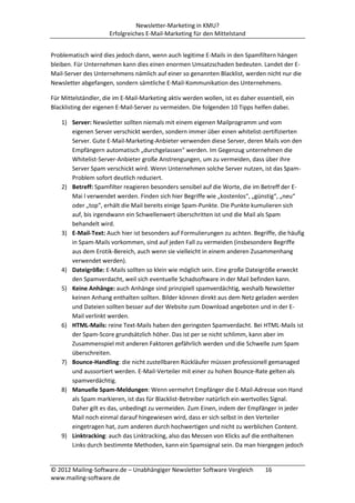 Newsletter-Marketing in KMU?
                      Erfolgreiches E-Mail-Marketing für den Mittelstand


Problematisch wird dies jedoch dann, wenn auch legitime E-Mails in den Spamfiltern hängen
bleiben. Für Unternehmen kann dies einen enormen Umsatzschaden bedeuten. Landet der E-
Mail-Server des Unternehmens nämlich auf einer so genannten Blacklist, werden nicht nur die
Newsletter abgefangen, sondern sämtliche E-Mail-Kommunikation des Unternehmens.

Für Mittelständler, die im E-Mail-Marketing aktiv werden wollen, ist es daher essentiell, ein
Blacklisting der eigenen E-Mail-Server zu vermeiden. Die folgenden 10 Tipps helfen dabei.

    1) Server: Newsletter sollten niemals mit einem eigenen Mailprogramm und vom
       eigenen Server verschickt werden, sondern immer über einen whitelist-zertifizierten
       Server. Gute E-Mail-Marketing-Anbieter verwenden diese Server, deren Mails von den
       Empfängern automatisch „durchgelassen“ werden. Im Gegenzug unternehmen die
       Whitelist-Server-Anbieter große Anstrengungen, um zu vermeiden, dass über ihre
       Server Spam verschickt wird. Wenn Unternehmen solche Server nutzen, ist das Spam-
       Problem sofort deutlich reduziert.
    2) Betreff: Spamfilter reagieren besonders sensibel auf die Worte, die im Betreff der E-
       Mai l verwendet werden. Finden sich hier Begriffe wie „kostenlos“, „günstig“, „neu“
       oder „top“, erhält die Mail bereits einige Spam-Punkte. Die Punkte kumulieren sich
       auf, bis irgendwann ein Schwellenwert überschritten ist und die Mail als Spam
       behandelt wird.
    3) E-Mail-Text: Auch hier ist besonders auf Formulierungen zu achten. Begriffe, die häufig
       in Spam-Mails vorkommen, sind auf jeden Fall zu vermeiden (insbesondere Begriffe
       aus dem Erotik-Bereich, auch wenn sie vielleicht in einem anderen Zusammenhang
       verwendet werden).
    4) Dateigröße: E-Mails sollten so klein wie möglich sein. Eine große Dateigröße erweckt
       den Spamverdacht, weil sich eventuelle Schadsoftware in der Mail befinden kann.
    5) Keine Anhänge: auch Anhänge sind prinzipiell spamverdächtig, weshalb Newsletter
       keinen Anhang enthalten sollten. Bilder können direkt aus dem Netz geladen werden
       und Dateien sollten besser auf der Website zum Download angeboten und in der E-
       Mail verlinkt werden.
    6) HTML-Mails: reine Text-Mails haben den geringsten Spamverdacht. Bei HTML-Mails ist
       der Spam-Score grundsätzlich höher. Das ist per se nicht schlimm, kann aber im
       Zusammenspiel mit anderen Faktoren gefährlich werden und die Schwelle zum Spam
       überschreiten.
    7) Bounce-Handling: die nicht zustellbaren Rückläufer müssen professionell gemanaged
       und aussortiert werden. E-Mail-Verteiler mit einer zu hohen Bounce-Rate gelten als
       spamverdächtig.
    8) Manuelle Spam-Meldungen: Wenn vermehrt Empfänger die E-Mail-Adresse von Hand
       als Spam markieren, ist das für Blacklist-Betreiber natürlich ein wertvolles Signal.
       Daher gilt es das, unbedingt zu vermeiden. Zum Einen, indem der Empfänger in jeder
       Mail noch einmal darauf hingewiesen wird, dass er sich selbst in den Verteiler
       eingetragen hat, zum anderen durch hochwertigen und nicht zu werblichen Content.
    9) Linktracking: auch das Linktracking, also das Messen von Klicks auf die enthaltenen
       Links durch bestimmte Methoden, kann ein Spamsignal sein. Da man hiergegen jedoch


© 2012 Mailing-Software.de – Unabhängiger Newsletter Software Vergleich           16
www.mailing-software.de
 