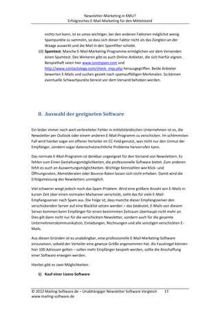 Newsletter-Marketing in KMU?
                      Erfolgreiches E-Mail-Marketing für den Mittelstand


        nichts tun kann, ist es umso wichtiger, bei den anderen Faktoren möglichst wenig
        Spampunkte zu sammeln, so dass sich dieser Faktor nicht als das Zünglein an der
        Waage auswirkt und die Mail in den Spamfilter schiebt.
    10) Spamtest: Manche E-Mail-Marketing-Programme ermöglichen vor dem Versenden
        einen Spamtest. Des Weiteren gibt es auch Online-Anbieter, die sich hierfür eignen.
        Beispielhaft seien hier www.isnotspam.com und
        http://www.contactology.com/check_mqs.php herausgegriffen. Beide Anbieter
        bewerten E-Mails und suchen gezielt nach spamauffälligen Merkmalen. So können
        eventuelle Schwachpunkte bereist vor dem Versand behoben werden.




    8. Auswahl der geeigneten Software

Ein leider immer noch weit verbreiteter Fehler in mittelständischen Unternehmen ist es, die
Newsletter per Outlook oder einem anderen E-Mail-Programm zu verschicken. Im schlimmsten
Fall wird hierbei sogar ein offener Verteiler im CC-Feld genutzt, was nicht nur den Unmut der
Empfänger, sondern sogar datenschutzrechtliche Probleme hervorrufen kann.

Das normale E-Mail-Programm ist denkbar ungeeignet für den Versand von Newslettern. Es
fehlen zum Einen Gestaltungsmöglichkeiten, die professionelle Software bietet. Zum anderen
fehlt es auch an Auswertungsmöglichkeiten. Wichtige Kennzahlen wie Klick- und
Öffnungsraten, Abmelderaten oder Bounce-Raten lassen sich nicht erheben. Damit wird die
Erfolgsmessung des Newsletters unmöglich.

Viel schwerer wiegt jedoch noch das Spam-Problem. Wird eine größere Anzahl von E-Mails in
kurzer Zeit über einen normalen Mailserver verschickt, sieht das für viele E-Mail-
Empfangsserver nach Spam aus. Die Folge ist, dass manche dieser Empfangsserver den
verschickenden Server auf eine Blacklist setzen werden – das bedeutet, E-Mails von diesem
Server kommen beim Empfänger für einen bestimmten Zeitraum überhaupt nicht mehr an.
Dies gilt dann nicht nur für die verschickten Newsletter, sondern auch für die gesamte
Unternehmenskommunikation, Einladungen, Rechnungen und alle sonstigen verschickten E-
Mails.

Aus diesen Gründen ist es unabdingbar, eine professionelle E-Mail-Marketing-Software
einzusetzen, sobald der Verteiler eine gewisse Größe angenommen hat. Als Faustregel können
hier 100 Adressen gelten – sollen mehr Empfänger bespielt werden, sollte die Anschaffung
einer Software erwogen werden.

Hierbei gibt es zwei Möglichkeiten:

    1) Kauf einer Lizenz-Software



© 2012 Mailing-Software.de – Unabhängiger Newsletter Software Vergleich        17
www.mailing-software.de
 