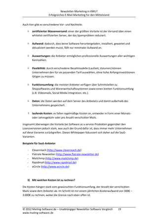 Newsletter-Marketing in KMU?
                     Erfolgreiches E-Mail-Marketing für den Mittelstand


Auch hier gibt es verschiedene Vor- und Nachteile:

    zertifizierter Massenversand: einer der größten Vorteile ist der Versand über einen
     whitelist-zertifizierten Server, der das Spamproblem reduziert.

    Aufwand: dadurch, dass keine Software heruntergeladen, installiert, gewartet und
     aktualisiert werden musst, fällt nur minimaler Aufwand an.

    Auswertungen: die Anbieter ermöglichen professionelle Auswertungen aller wichtigen
     Kennzahlen.

    Flexibilität: durch verschiedene Bezahlmodelle (Laufzeit, Volumen) können
     Unternehmen den für sie passenden Tarif auswählen, ohne hohe Anfangsinvestitionen
     tätigen zu müssen.

    Funktionsumfang: die meisten Anbieter verfügen über Schnittstellen zu
     Shopsoftwares und Warenwirtschaftssystemen sowie einen breiten Funktionsumfang
     (z.B. Videomails, Social Media Integration, etc.).

    Daten: die Daten werden auf dem Server des Anbieters und damit außerhalb des
     Unternehmens gespeichert.

    laufende Kosten: es fallen regelmäßige Kosten an, entweder in Form einer Monats-
     oder Jahresgebühr oder pro Anzahl verschickter Mails.

Insgesamt überwiegen die Vorteile bei Software as a service-Produkten gegenüber den
Lizenzversionen jedoch stark, was auch der Grund dafür ist, dass immer mehr Unternehmen
auf diese Variante zurückgreifen. Dieses Whitepaper fokussiert sich daher auf die SaaS-
Varianten.

Beispiele für SaaS-Anbieter

   -   Cleverreach (http://www.cleverreach.de)
   -   Flatrate Newsletter (http://www.flatrate-newsletter.de)
   -   Mailchimp (http://www.mailchimp.de)
   -   Rapidmail (http://www.rapidmail.de)
   -   eCircle (http://www.ecircle.de)



   3) Mit welchen Kosten ist zu rechnen?

Die Kosten hängen stark vom gewünschten Funktionsumfang, der Anzahl der verschickten
Mails sowie dem Anbieter ab. Im Schnitt ist mir einem jährlichen Kostenaufwand von 300€ –
3.000€ zu rechnen, wobei die Grenze nach oben offen ist.



© 2012 Mailing-Software.de – Unabhängiger Newsletter Software Vergleich      19
www.mailing-software.de
 