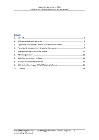 Newsletter-Marketing in KMU?
                                Erfolgreiches E-Mail-Marketing für den Mittelstand




Inhalt
1.    Vorwort ................................................................................................................................. 3
2.    Bedeutung des E-Mail-Marketing ......................................................................................... 3
3.    Eignen sich Newsletter für mittelständische Unternehmen? ............................................... 5
4.    Planung und Konzeption von Newsletter-Kampagnen ......................................................... 7
5.    Ideengenerierung für attraktive Inhalte ............................................................................. 10
6.    Adressen generieren ........................................................................................................... 11
7.    Spamfilter vermeiden – 10 Tipps ........................................................................................ 15
8.    Auswahl der geeigneten Software ...................................................................................... 17
9.    10 Kriterien für eine gute E-Mail-Marketing-Software ....................................................... 21
10.      Glossar ............................................................................................................................. 23




© 2012 Mailing-Software.de – Unabhängiger Newsletter Software Vergleich                                                   2
www.mailing-software.de
 