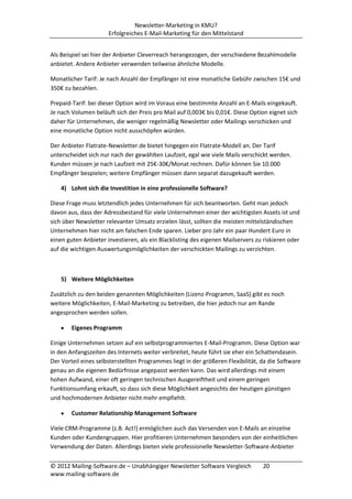 Newsletter-Marketing in KMU?
                      Erfolgreiches E-Mail-Marketing für den Mittelstand


Als Beispiel sei hier der Anbieter Cleverreach herangezogen, der verschiedene Bezahlmodelle
anbietet. Andere Anbieter verwenden teilweise ähnliche Modelle.

Monatlicher Tarif: Je nach Anzahl der Empfänger ist eine monatliche Gebühr zwischen 15€ und
350€ zu bezahlen.

Prepaid-Tarif: bei dieser Option wird im Voraus eine bestimmte Anzahl an E-Mails eingekauft.
Je nach Volumen beläuft sich der Preis pro Mail auf 0,003€ bis 0,01€. Diese Option eignet sich
daher für Unternehmen, die weniger regelmäßig Newsletter oder Mailings verschicken und
eine monatliche Option nicht ausschöpfen würden.

Der Anbieter Flatrate-Newsletter.de bietet hingegen ein Flatrate-Modell an. Der Tarif
unterscheidet sich nur nach der gewählten Laufzeit, egal wie viele Mails verschickt werden.
Kunden müssen je nach Laufzeit mit 25€-30€/Monat rechnen. Dafür können Sie 10.000
Empfänger bespielen; weitere Empfänger müssen dann separat dazugekauft werden.

    4) Lohnt sich die Investition in eine professionelle Software?

Diese Frage muss letztendlich jedes Unternehmen für sich beantworten. Geht man jedoch
davon aus, dass der Adressbestand für viele Unternehmen einer der wichtigsten Assets ist und
sich über Newsletter relevanter Umsatz erzielen lässt, sollten die meisten mittelständischen
Unternehmen hier nicht am falschen Ende sparen. Lieber pro Jahr ein paar Hundert Euro in
einen guten Anbieter investieren, als ein Blacklisting des eigenen Mailservers zu riskieren oder
auf die wichtigen Auswertungsmöglichkeiten der verschickten Mailings zu verzichten.



    5) Weitere Möglichkeiten

Zusätzlich zu den beiden genannten Möglichkeiten (Lizenz-Programm, SaaS) gibt es noch
weitere Möglichkeiten, E-Mail-Marketing zu betreiben, die hier jedoch nur am Rande
angesprochen werden sollen.

        Eigenes Programm

Einige Unternehmen setzen auf ein selbstprogrammiertes E-Mail-Programm. Diese Option war
in den Anfangszeiten des Internets weiter verbreitet, heute führt sie eher ein Schattendasein.
Der Vorteil eines selbsterstellten Programmes liegt in der größeren Flexibilität, da die Software
genau an die eigenen Bedürfnisse angepasst werden kann. Das wird allerdings mit einem
hohen Aufwand, einer oft geringen technischen Ausgereiftheit und einem geringen
Funktionsumfang erkauft, so dass sich diese Möglichkeit angesichts der heutigen günstigen
und hochmodernen Anbieter nicht mehr empfiehlt.

        Customer Relationship Management Software

Viele CRM-Programme (z.B. Act!) ermöglichen auch das Versenden von E-Mails an einzelne
Kunden oder Kundengruppen. Hier profitieren Unternehmen besonders von der einheitlichen
Verwendung der Daten. Allerdings bieten viele professionelle Newsletter-Software-Anbieter

© 2012 Mailing-Software.de – Unabhängiger Newsletter Software Vergleich           20
www.mailing-software.de
 