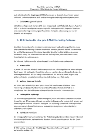 Newsletter-Marketing in KMU?
                     Erfolgreiches E-Mail-Marketing für den Mittelstand


auch Schnittstellen für die gängigen CRM-Softwares an, so dass sich dieser Vorteil wieder
relativiert. Zudem fehlt hier oft auch eine vernünftige Auswertung der Erfolgskennzahlen.

        Content Management System

Schließlich verfügen auch manche CMS über ein eigenes E-Mail-Modul (z.B. Typo3). Auch hier
fehlt es an den notwendigen Voraussetzungen für ein professionelles Vorgehen. Zudem ist
eine ansehnliche Programmierung der Newsletter-Templates oft schwierig und nur für
versierte Nutzer möglich.


    9. 10 Kriterien für eine gute E-Mail-Marketing-Software

Sobald die Entscheidung für eine Lizenzversion oder einen SaaS-Anbieter gefallen ist, muss
eine konkrete Entscheidung für einen bestimmten Anbieter getroffen werden. Die Mehrheit
der am Markt angebotenen Dienste verfügen über ähnliche Funktionalitäten, so dass es
letztendlich häufig um andere Faktoren wie die Servicequalität, den Preis oder auch die
Erreichbarkeit des Anbieters geht.

Auf folgende Funktionen sollte bei der Auswahl eines Anbieters geachtet werden.

    1) HTML-E-Mails

In jedem Fall sollte der Anbieter über die Möglichkeit zur Erstellung von HTML-Mails verfügen.
Damit lassen sich Mailings im CI des Unternehmens erstellen, die zum Beispiel im Design der
Website gehalten sind. Auch Tracking-Funktionen sind nur mit HTML-Mails möglich. Alle
größeren Anbieter ermöglichen mittlerweile die Erstellung von HTML-Mails.

    2) Mehrere Listen und Verteiler

Mit hoher Wahrscheinlichkeit wird später einmal die Erstellung verschiedener Listen
notwendig, zum Beispiel Kunden, Interessenten, Messebesucher etc. Deshalb ist es
unabdingbar, dass der Anbieter verschiedene Verteilerlisten oder –gruppen zulässt.

    3) Umfangreiche Reportings

Die Auswertungsmöglichkeiten sollten umfangreich, leicht verständlich und anschaulich sein.
Kennzahlen wie Öffnungsrate, Klickrate etc. sollten in Diagramm-Form dargestellt werden und
einen Vergleich über den Zeitverlauf ermöglich. Die Reportings sollten sich auch exportieren
lassen, um sie zum Beispiel tiefergehend auszuwerten, zu speichern oder mit anderen
Systemen zu verknüpfen.

    4) Individuelle Formulare

Die Eintragungsformulare, die später auf der Website eingebunden werden, müssen individuell
erstellt werden können. Meist geben die Anbieter einen Standard-Code aus, den der Kunde
anpassen kann.


© 2012 Mailing-Software.de – Unabhängiger Newsletter Software Vergleich         21
www.mailing-software.de
 