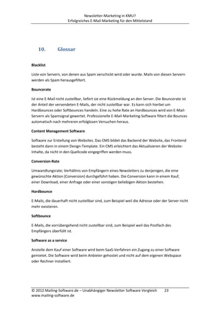 Newsletter-Marketing in KMU?
                        Erfolgreiches E-Mail-Marketing für den Mittelstand




    10.         Glossar

Blacklist

Liste von Servern, von denen aus Spam verschickt wird oder wurde. Mails von diesen Servern
werden als Spam herausgefiltert.

Bouncerate

Ist eine E-Mail nicht zustellbar, liefert sie eine Rückmeldung an den Server. Die Bouncerate ist
der Anteil der versendeten E-Mails, der nicht zustellbar war. Es kann sich hierbei um
Hardbounces oder Softbounces handeln. Eine zu hohe Rate an Hardbounces wird von E-Mail-
Servern als Spamsignal gewertet. Professionelle E-Mail-Marketing-Software filtert die Bounces
automatisch nach mehreren erfolglosen Versuchen heraus.

Content Management Software

Software zur Erstellung von Websites. Das CMS bildet das Backend der Website, das Frontend
besteht dann in einem Design-Template. Ein CMS erleichtert das Aktualisieren der Website-
Inhalte, da nicht in den Quellcode eingegriffen werden muss.

Conversion-Rate

Umwandlungsrate; Verhältnis von Empfängern eines Newsletters zu denjenigen, die eine
gewünschte Aktion (Conversion) durchgeführt haben. Die Conversion kann in einem Kauf,
einer Download, einer Anfrage oder einer sonstigen beliebigen Aktion bestehen.

Hardbounce

E-Mails, die dauerhaft nicht zustellbar sind, zum Beispiel weil die Adresse oder der Server nicht
mehr existieren.

Softbounce

E-Mails, die vorrübergehend nicht zustellbar sind, zum Beispiel weil das Postfach des
Empfängers überfüllt ist.

Software as a service

Anstelle dem Kauf einer Software wird beim SaaS-Verfahren ein Zugang zu einer Software
gemietet. Die Software wird beim Anbieter gehostet und nicht auf dem eigenen Webspace
oder Rechner installiert.




© 2012 Mailing-Software.de – Unabhängiger Newsletter Software Vergleich           23
www.mailing-software.de
 