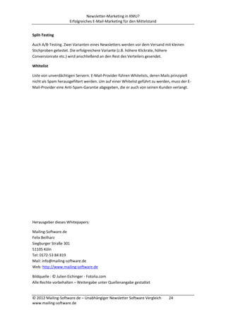 Newsletter-Marketing in KMU?
                     Erfolgreiches E-Mail-Marketing für den Mittelstand


Split-Testing

Auch A/B-Testing. Zwei Varianten eines Newsletters werden vor dem Versand mit kleinen
Stichproben getestet. Die erfolgreichere Variante (z.B. höhere Klickrate, höhere
Conversionrate etc.) wird anschließend an den Rest des Verteilers gesendet.

Whitelist

Liste von unverdächtigen Servern. E-Mail-Provider führen Whitelists, deren Mails prinzipiell
nicht als Spam herausgefiltert werden. Um auf einer Whitelist geführt zu werden, muss der E-
Mail-Provider eine Anti-Spam-Garantie abgegeben, die er auch von seinen Kunden verlangt.




Herausgeber dieses Whitepapers:

Mailing-Software.de
Felix Beilharz
Siegburger Straße 301
51105 Köln
Tel: 0172-53 84 819
Mail: info@mailing-software.de
Web: http://www.mailing-software.de

Bildquelle : © Julien Eichinger - Fotolia.com
Alle Rechte vorbehalten – Weitergabe unter Quellenangabe gestattet


© 2012 Mailing-Software.de – Unabhängiger Newsletter Software Vergleich        24
www.mailing-software.de
 