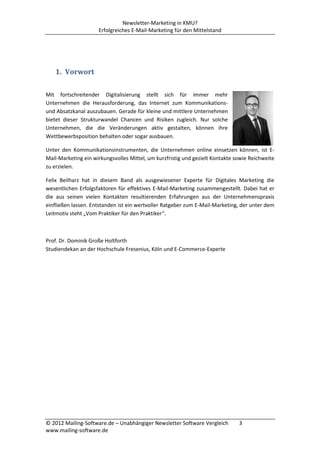 Newsletter-Marketing in KMU?
                     Erfolgreiches E-Mail-Marketing für den Mittelstand




   1. Vorwort

Mit fortschreitender Digitalisierung stellt sich für immer mehr
Unternehmen die Herausforderung, das Internet zum Kommunikations-
und Absatzkanal auszubauen. Gerade für kleine und mittlere Unternehmen
bietet dieser Strukturwandel Chancen und Risiken zugleich. Nur solche
Unternehmen, die die Veränderungen aktiv gestalten, können ihre
Wettbewerbsposition behalten oder sogar ausbauen.

Unter den Kommunikationsinstrumenten, die Unternehmen online einsetzen können, ist E-
Mail-Marketing ein wirkungsvolles Mittel, um kurzfristig und gezielt Kontakte sowie Reichweite
zu erzielen.

Felix Beilharz hat in diesem Band als ausgewiesener Experte für Digitales Marketing die
wesentlichen Erfolgsfaktoren für effektives E-Mail-Marketing zusammengestellt. Dabei hat er
die aus seinen vielen Kontakten resultierenden Erfahrungen aus der Unternehmenspraxis
einfließen lassen. Entstanden ist ein wertvoller Ratgeber zum E-Mail-Marketing, der unter dem
Leitmotiv steht „Vom Praktiker für den Praktiker“.



Prof. Dr. Dominik Große Holtforth
Studiendekan an der Hochschule Fresenius, Köln und E-Commerce-Experte




© 2012 Mailing-Software.de – Unabhängiger Newsletter Software Vergleich        3
www.mailing-software.de
 