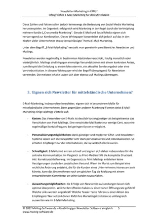 Newsletter-Marketing in KMU?
                     Erfolgreiches E-Mail-Marketing für den Mittelstand


Diese Zahlen und Fakten sollen jedoch keineswegs die Bedeutung von Social Media Marketing
herunterspielen. Im Gegenteil: erfolgreich wird Marketing in der Regel durch die Verknüpfung
mehrere Kanäle („Crossmedia-Marketing“. Gerade E-Mail und Social Media eignen sich
hervorragend zur Kombination. Dieses Whitepaper konzentriert sich jedoch auf das in den
Köpfen vieler Unternehmer etwas vernachlässigte Thema E-Mail-Marketing.

Unter dem Begriff „E-Mail-Marketing“ versteht man gemeinhin zwei Bereiche: Newsletter und
Mailings.

Newsletter werden regelmäßig in bestimmten Abständen verschickt, häufig monatlich oder
vierteljährlich. Mailings sind hingegen einmalige Versandaktionen mit einem konkreten Anlass,
zum Beispiel die Einladung zu einem Messetermin, ein aktuelles Sonderangebot oder eine
Vertriebsinitiative. In diesem Whitepaper wird der Begriff überwiegend für Newsletter
verwendet. Die meisten Inhalte lassen sich aber ebenso auf Mailings übertragen.




   3. Eignen sich Newsletter für mittelständische Unternehmen?

E-Mail-Marketing, insbesondere Newsletter, eignen sich in besonderem Maße für
mittelständische Unternehmen. Denn gegenüber anderen Marketing-Formen weist E-Mail-
Marketing einige wichtige Vorteile auf:

   -   Kosten: Das Versenden von E-Mails ist deutlich kostengünstiger als beispielsweise das
       Verschicken von Post-Mailings. Eine verschickte Mail kostet nur wenige Cent, was eine
       regelmäßige Kontaktfrequenz bei geringen Kosten ermöglicht.

   -   Personalisierungsmöglichkeiten: dank günstiger und moderner CRM- und Newsletter-
       Systeme lassen sich die Newsletter sehr stark personalisieren und individualisieren. So
       erhalten Empfänger nur die Informationen, die sie wirklich interessieren.

   -   Schnelligkeit: E-Mails sind extrem schnell und eignen sich daher insbesondere für die
       zeitnahe Kommunikation. Im Vergleich zu Print-Medien fällt die komplette Druckzeit
       inkl. Korrekturschleifen weg. Im Gegensatz zu Print-Mailings entstehen keine
       Verzögerungen durch den postalischen Versand. Wenn im Markt zum Beispiel eine
       rechtliche Änderung entsteht, die für die Kunden eines Unternehmens interessant sein
       könnte, kann das Unternehmen noch am gleichen Tag die Meldung mit einem
       entsprechenden Kommentar an seine Kunden rausschicken.

   -   Auswertungsmöglichkeiten: die Erfolge von Newsletter-Aussendungen lassen sich
       optimal überprüfen. Welche Betreffzeilen haben zu einer hohen Öffnungsrate geführt?
       Welche Links werden angeklickt? Welche Teaser-Texte führen zu einer Aktion des
       Empfängers? Nur selten können KMU ihre Marketingaktivitäten so umfangreich
       auswerten wie im E-Mail-Marketing.

© 2012 Mailing-Software.de – Unabhängiger Newsletter Software Vergleich        5
www.mailing-software.de
 