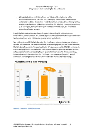 Newsletter-Marketing in KMU?
                        Erfolgreiches E-Mail-Marketing für den Mittelstand



    -   Wirksamkeit: Wenn ein Unternehmen korrekt vorgeht, erhalten nur solche
        Abonnenten Newsletter, die dafür ihre Einwilligung erteilt haben. Die Empfänger
        wollen also werbliche Botschaften vom Unternehmen erhalten. Diese Haltung führt zu
        einer stark verbesserten Wirksamkeit gegenüber der üblichen „Unterbrecherwerbung“
        (z.B. Radiospots, Beileger in Zeitungen oder Postwurfsendungen, die allesamt als
        störend empfunden werden).

E-Mail-Marketing eignet sich aus diesen Gründen insbesondere für mittelständische
Unternehmen, denen vielleicht das große Budget für umfangreiche Print-Mailings oder teurere
Werbemaßnahmen fehlt. E-Mails sind günstig, schnell und effektiv.

Wie gut (erwünschte) E-Mail-Werbung bei den Empfängern ankommt, zeigen verschiedene
Studien. Beispielhaft sei hier eine Studie von eCircle herausgegriffen, die die Akzeptanz von E-
Mail-Werbemaßnahmen im Vergleich zu Display-Werbung untersuchte. Mit 42% erreichte die
E-Mail-Werbung die höchste Akzeptanz. Dies gilt allerdings nur, wenn die Werbeversendung
auf ausdrücklichen Wunsch des Empfängers geschieht. Die erwünschte Werbezusendung,
insbesondere durch die Anmeldung des Empfängers zum Newsletter („Opt In“), wird als
Permission Marketing bezeichnet und funktioniert in der Praxis außerordentlich gut.




Abbildung 1: Akzeptanz von E-Mail-Werbung




© 2012 Mailing-Software.de – Unabhängiger Newsletter Software Vergleich           6
www.mailing-software.de
 
