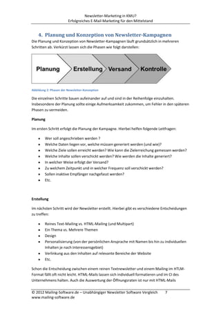 Newsletter-Marketing in KMU?
                        Erfolgreiches E-Mail-Marketing für den Mittelstand


    4. Planung und Konzeption von Newsletter-Kampagnen
Die Planung und Konzeption von Newsletter-Kampagnen läuft grundsätzlich in mehreren
Schritten ab. Verkürzt lassen sich die Phasen wie folgt darstellen:




Abbildung 2: Phasen der Newsletter-Konzeption

Die einzelnen Schritte bauen aufeinander auf und sind in der Reihenfolge einzuhalten.
Insbesondere der Planung sollte einige Aufmerksamkeit zukommen, um Fehler in den späteren
Phasen zu vermeiden.

Planung

Im ersten Schritt erfolgt die Planung der Kampagne. Hierbei helfen folgende Leitfragen:

         Wer soll angeschrieben werden ?
         Welche Daten liegen vor, welche müssen generiert werden (und wie)?
         Welche Ziele sollen erreicht werden? Wie kann die Zielerreichung gemessen werden?
         Welche Inhalte sollen verschickt werden? Wie werden die Inhalte generiert?
         In welcher Weise erfolgt der Versand?
         Zu welchem Zeitpunkt und in welcher Frequenz soll verschickt werden?
         Sollen inaktive Empfänger nachgefasst werden?
         Etc.



Erstellung

Im nächsten Schritt wird der Newsletter erstellt. Hierbei gibt es verschiedene Entscheidungen
zu treffen:

         Reines Text-Mailing vs. HTML-Mailing (und Multipart)
         Ein Thema vs. Mehrere Themen
         Design
         Personalisierung (von der persönlichen Ansprache mit Namen bis hin zu individuellen
         Inhalten je nach Interessensgebiet)
         Verlinkung aus den Inhalten auf relevante Bereiche der Website
         Etc.

Schon die Entscheidung zwischen einem reinen Textnewsletter und einem Mailing im HTLM-
Format fällt oft nicht leicht. HTML-Mails lassen sich individuell formatieren und im CI des
Unternehmens halten. Auch die Auswertung der Öffnungsraten ist nur mit HTML-Mails

© 2012 Mailing-Software.de – Unabhängiger Newsletter Software Vergleich         7
www.mailing-software.de
 