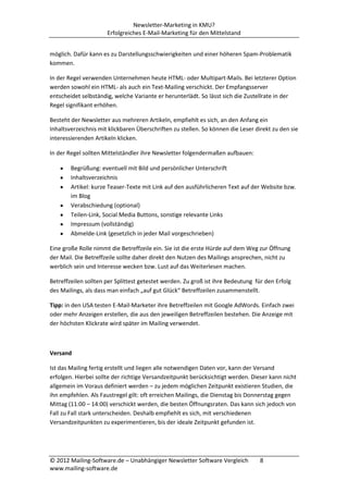 Newsletter-Marketing in KMU?
                      Erfolgreiches E-Mail-Marketing für den Mittelstand


möglich. Dafür kann es zu Darstellungsschwierigkeiten und einer höheren Spam-Problematik
kommen.

In der Regel verwenden Unternehmen heute HTML- oder Multipart-Mails. Bei letzterer Option
werden sowohl ein HTML- als auch ein Text-Mailing verschickt. Der Empfangsserver
entscheidet selbständig, welche Variante er herunterlädt. So lässt sich die Zustellrate in der
Regel signifikant erhöhen.

Besteht der Newsletter aus mehreren Artikeln, empfiehlt es sich, an den Anfang ein
Inhaltsverzeichnis mit klickbaren Überschriften zu stellen. So können die Leser direkt zu den sie
interessierenden Artikeln klicken.

In der Regel sollten Mittelständler ihre Newsletter folgendermaßen aufbauen:

        Begrüßung: eventuell mit Bild und persönlicher Unterschrift
        Inhaltsverzeichnis
        Artikel: kurze Teaser-Texte mit Link auf den ausführlicheren Text auf der Website bzw.
        im Blog
        Verabschiedung (optional)
        Teilen-Link, Social Media Buttons, sonstige relevante Links
        Impressum (vollständig)
        Abmelde-Link (gesetzlich in jeder Mail vorgeschrieben)

Eine große Rolle nimmt die Betreffzeile ein. Sie ist die erste Hürde auf dem Weg zur Öffnung
der Mail. Die Betreffzeile sollte daher direkt den Nutzen des Mailings ansprechen, nicht zu
werblich sein und Interesse wecken bzw. Lust auf das Weiterlesen machen.

Betreffzeilen sollten per Splittest getestet werden. Zu groß ist ihre Bedeutung für den Erfolg
des Mailings, als dass man einfach „auf gut Glück“ Betreffzeilen zusammenstellt.

Tipp: in den USA testen E-Mail-Marketer ihre Betreffzeilen mit Google AdWords. Einfach zwei
oder mehr Anzeigen erstellen, die aus den jeweiligen Betreffzeilen bestehen. Die Anzeige mit
der höchsten Klickrate wird später im Mailing verwendet.



Versand

Ist das Mailing fertig erstellt und liegen alle notwendigen Daten vor, kann der Versand
erfolgen. Hierbei sollte der richtige Versandzeitpunkt berücksichtigt werden. Dieser kann nicht
allgemein im Voraus definiert werden – zu jedem möglichen Zeitpunkt existieren Studien, die
ihn empfehlen. Als Faustregel gilt: oft erreichen Mailings, die Dienstag bis Donnerstag gegen
Mittag (11:00 – 14:00) verschickt werden, die besten Öffnungsraten. Das kann sich jedoch von
Fall zu Fall stark unterscheiden. Deshalb empfiehlt es sich, mit verschiedenen
Versandzeitpunkten zu experimentieren, bis der ideale Zeitpunkt gefunden ist.




© 2012 Mailing-Software.de – Unabhängiger Newsletter Software Vergleich           8
www.mailing-software.de
 