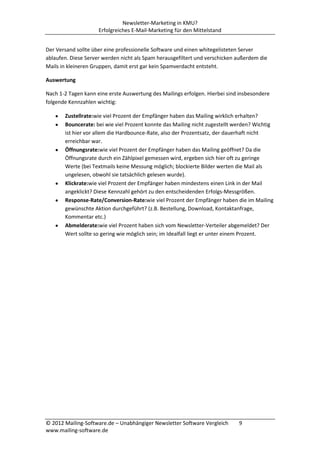 Newsletter-Marketing in KMU?
                     Erfolgreiches E-Mail-Marketing für den Mittelstand


Der Versand sollte über eine professionelle Software und einen whitegelisteten Server
ablaufen. Diese Server werden nicht als Spam herausgefiltert und verschicken außerdem die
Mails in kleineren Gruppen, damit erst gar kein Spamverdacht entsteht.

Auswertung

Nach 1-2 Tagen kann eine erste Auswertung des Mailings erfolgen. Hierbei sind insbesondere
folgende Kennzahlen wichtig:

       Zustellrate:wie viel Prozent der Empfänger haben das Mailing wirklich erhalten?
       Bouncerate: bei wie viel Prozent konnte das Mailing nicht zugestellt werden? Wichtig
       ist hier vor allem die Hardbounce-Rate, also der Prozentsatz, der dauerhaft nicht
       erreichbar war.
       Öffnungsrate:wie viel Prozent der Empfänger haben das Mailing geöffnet? Da die
       Öffnungsrate durch ein Zählpixel gemessen wird, ergeben sich hier oft zu geringe
       Werte (bei Textmails keine Messung möglich; blockierte Bilder werten die Mail als
       ungelesen, obwohl sie tatsächlich gelesen wurde).
       Klickrate:wie viel Prozent der Empfänger haben mindestens einen Link in der Mail
       angeklickt? Diese Kennzahl gehört zu den entscheidenden Erfolgs-Messgrößen.
       Response-Rate/Conversion-Rate:wie viel Prozent der Empfänger haben die im Mailing
       gewünschte Aktion durchgeführt? (z.B. Bestellung, Download, Kontaktanfrage,
       Kommentar etc.)
       Abmelderate:wie viel Prozent haben sich vom Newsletter-Verteiler abgemeldet? Der
       Wert sollte so gering wie möglich sein; im Idealfall liegt er unter einem Prozent.




© 2012 Mailing-Software.de – Unabhängiger Newsletter Software Vergleich      9
www.mailing-software.de
 