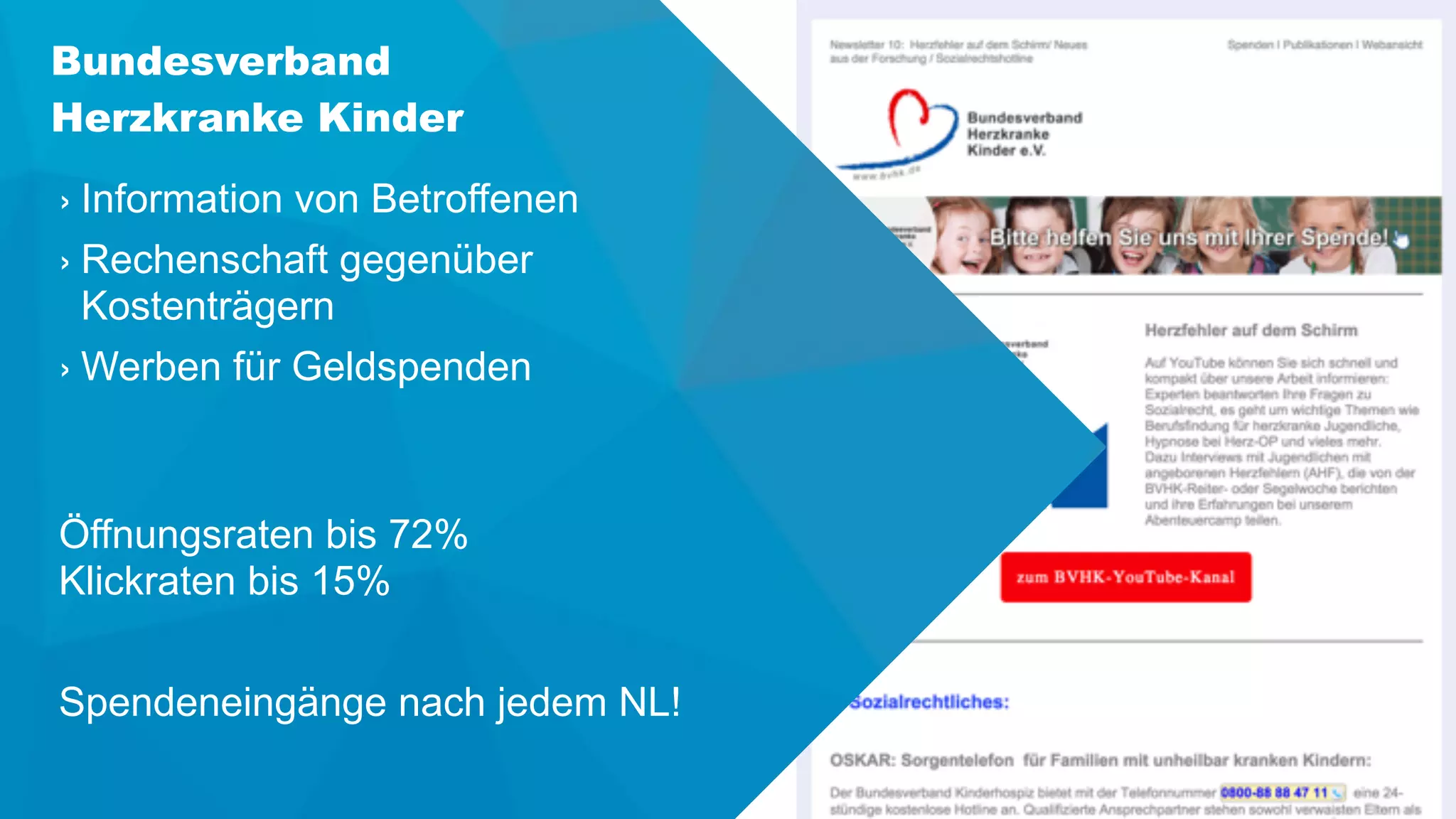 Bundesverband
Herzkranke Kinder
› Information von Betroffenen
› Rechenschaft gegenüber
Kostenträgern
› Werben für Geldspenden 
Öffnungsraten bis 72% 
Klickraten bis 15%
Spendeneingänge nach jedem NL!
 