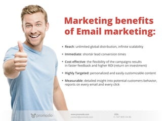 Marketing beneﬁts
of Email marketing:
Reach: unlimited global distribution, inﬁnite scalability
Immediate: shorter lead conversion times
Cost eﬀective: the ﬂexibility of the campaigns results
in faster feedback and higher ROI (return on investment)
Highly Targeted: personalized and easily customizable content
Measurable: detailed insight into potential customers behavior,
reports on every email and every click

www.promodo.com
contact@promodo.com

USA:
+1 347 809-34-86

 