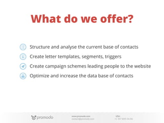 What do we oﬀer?
Structure and analyse the current base of contacts
Create letter templates, segments, triggers
Create campaign schemes leading people to the website
Optimize and increase the data base of contacts

www.promodo.com
contact@promodo.com

USA:
+1 347 809-34-86

 