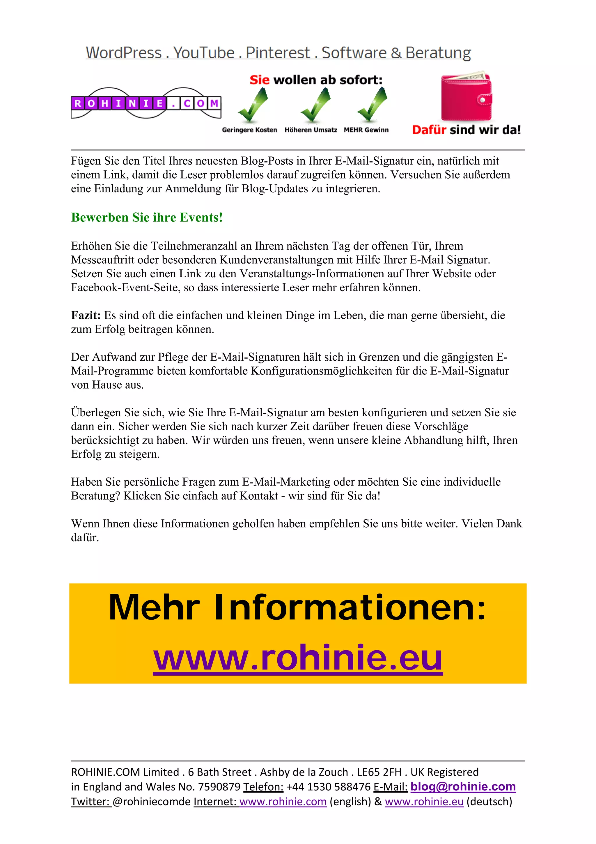  
                                                                                               
Fügen Sie den Titel Ihres neuesten Blog-Posts in Ihrer E-Mail-Signatur ein, natürlich mit
einem Link, damit die Leser problemlos darauf zugreifen können. Versuchen Sie außerdem
eine Einladung zur Anmeldung für Blog-Updates zu integrieren.

Bewerben Sie ihre Events!

Erhöhen Sie die Teilnehmeranzahl an Ihrem nächsten Tag der offenen Tür, Ihrem
Messeauftritt oder besonderen Kundenveranstaltungen mit Hilfe Ihrer E-Mail Signatur.
Setzen Sie auch einen Link zu den Veranstaltungs-Informationen auf Ihrer Website oder
Facebook-Event-Seite, so dass interessierte Leser mehr erfahren können.

Fazit: Es sind oft die einfachen und kleinen Dinge im Leben, die man gerne übersieht, die
zum Erfolg beitragen können.

Der Aufwand zur Pflege der E-Mail-Signaturen hält sich in Grenzen und die gängigsten E-
Mail-Programme bieten komfortable Konfigurationsmöglichkeiten für die E-Mail-Signatur
von Hause aus.

Überlegen Sie sich, wie Sie Ihre E-Mail-Signatur am besten konfigurieren und setzen Sie sie
dann ein. Sicher werden Sie sich nach kurzer Zeit darüber freuen diese Vorschläge
berücksichtigt zu haben. Wir würden uns freuen, wenn unsere kleine Abhandlung hilft, Ihren
Erfolg zu steigern.

Haben Sie persönliche Fragen zum E-Mail-Marketing oder möchten Sie eine individuelle
Beratung? Klicken Sie einfach auf Kontakt - wir sind für Sie da!

Wenn Ihnen diese Informationen geholfen haben empfehlen Sie uns bitte weiter. Vielen Dank
dafür.

 



       Mehr Informationen:
         www.rohinie.eu
 




                                                                                               
ROHINIE.COM Limited . 6 Bath Street . Ashby de la Zouch . LE65 2FH . UK Registered 
in England and Wales No. 7590879 Telefon: +44 1530 588476 E‐Mail: blog@rohinie.com 
Twitter: @rohiniecomde Internet: www.rohinie.com (english) & www.rohinie.eu (deutsch)  
 