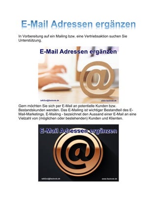 In Vorbereitung auf ein Mailing bzw. eine Vertriebsaktion suchen Sie
Unterstützung.
Gern möchten Sie sich per E-Mail an potentielle Kunden bzw.
Bestandskunden wenden. Das E-Mailing ist wichtiger Bestandteil des E-
Mail-Marketings. E-Mailing - bezeichnet den Aussand einer E-Mail an eine
Vielzahl von (möglichen oder bestehenden) Kunden und Klienten.
 