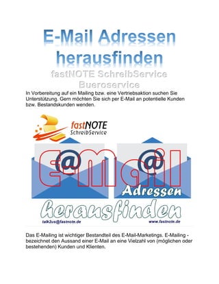 fastNOTE SchreibService
Bueroservice
In Vorbereitung auf ein Mailing bzw. eine Vertriebsaktion suchen Sie
Unterstützung. Gern möchten Sie sich per E-Mail an potentielle Kunden
bzw. Bestandskunden wenden.
Das E-Mailing ist wichtiger Bestandteil des E-Mail-Marketings. E-Mailing -
bezeichnet den Aussand einer E-Mail an eine Vielzahl von (möglichen oder
bestehenden) Kunden und Klienten.
 