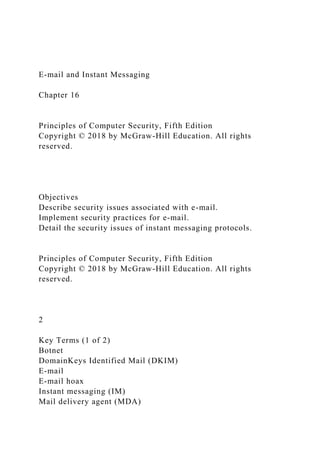 E-mail and Instant Messaging
Chapter 16
Principles of Computer Security, Fifth Edition
Copyright © 2018 by McGraw-Hill Education. All rights
reserved.
Objectives
Describe security issues associated with e-mail.
Implement security practices for e-mail.
Detail the security issues of instant messaging protocols.
Principles of Computer Security, Fifth Edition
Copyright © 2018 by McGraw-Hill Education. All rights
reserved.
2
Key Terms (1 of 2)
Botnet
DomainKeys Identified Mail (DKIM)
E-mail
E-mail hoax
Instant messaging (IM)
Mail delivery agent (MDA)
 