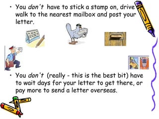 • You don't  have to stick a stamp on, drive or
  walk to the nearest mailbox and post your
  letter.




• You don't  (really - this is the best bit) have
  to wait days for your letter to get there, or
  pay more to send a letter overseas.
 