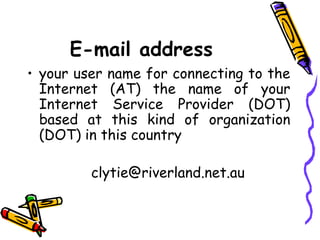 E-mail address
• your user name for connecting to the
  Internet (AT) the name of your
  Internet Service Provider (DOT)
  based at this kind of organization
  (DOT) in this country

         clytie@riverland.net.au
 