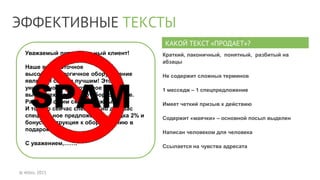 ЭФФЕКТИВНЫЕ ТЕКСТЫ
© Allbiz, 2015
Уважаемый потенциальный клиент!
Наше высокоточное
высокотехнологичное оборудование
является самым лучшим! Это
уникальное высокоточное и
высокотехнологичное оборудование.
Работать с ним сможет каждый.
И только сейчас специально для Вас
специальное предложение – скидка 2% и
бонус: инструкция к оборудованию в
подарок.
С уважением,…….
КАКОЙ ТЕКСТ «ПРОДАЕТ»?
Краткий, лаконичный, понятный, разбитый на
абзацы
Не содержит сложных терминов
1 месседж – 1 спецпредложение
Имеет четкий призыв к действию
Содержит «маячки» – основной посыл выделен
Написан человеком для человека
Ссылается на чувства адресата
 