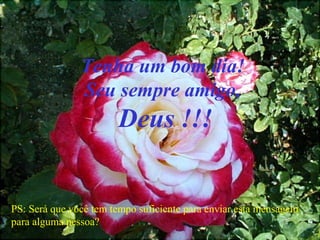 Tenha um bom dia!
Seu sempre amigo,
Deus !!!
PS: Será que você tem tempo suficiente para enviar esta mensagem
para alguma pessoa?
 