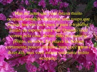 Mas eu notei que você estava muito
ocupado, tentando encontrar uma roupa que
ficasse boa em você para ir para o trabalho.
Então, eu esperei outra vez. Quando você
correu pela casa, de um lado pro outro já
pronto, eu sabia. Eu estava lá. Seriam
certamente poucos minutos para você parar e
dizer alô, mas você estava realmente muito
ocupado.
 
