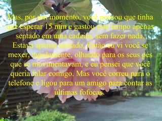 Mas, por um momento, você pensou que tinha
que esperar 15 min e gastou este tempo apenas
sentado em uma cadeira, sem fazer nada.
Estava apenas sentado. Então eu vi você se
mexer, rapidamente, olhando para os seus pés
que se movimentavam, e eu pensei que você
queria falar comigo. Mas você correu para o
telefone e ligou para um amigo para contar as
últimas fofocas.
 