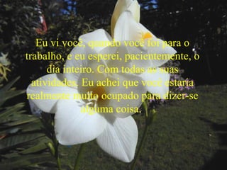 Eu vi você, quando você foi para o
trabalho, e eu esperei, pacientemente, o
dia inteiro. Com todas as suas
atividades. Eu achei que você estaria
realmente muito ocupado para dizer-se
alguma coisa.
 