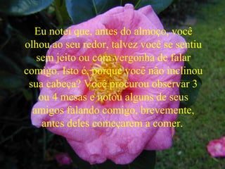 Eu notei que, antes do almoço, você
olhou ao seu redor, talvez você se sentiu
sem jeito ou com vergonha de falar
comigo. Isto é, porque você não inclinou
sua cabeça? Você procurou observar 3
ou 4 mesas e notou alguns de seus
amigos falando comigo, brevemente,
antes deles começarem a comer.
 