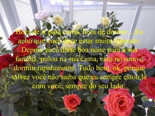 Hora de ir para cama, hora de dormir....Eu
acho que você deve estar muito cansado.
Depois você disse boa noite para a sua
família, pulou na sua cama, caiu no sono e
dormiu rapidamente. Tudo bem, ok, porque
talvez você não saiba que eu sempre estou lá
com você, sempre do seu lado.
 