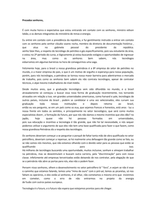 Prezados senhores,


É com muita honra e expectativa que estou entrando em contato com os senhores, ministro edison
lobão, e os demais integrantes do ministério de minas e energia.

Eu entrei em contato com a presidência da república, e fui gentilmente instruído a entrar em contato
com os senhores pelo senhor cláudio soares rocha, membro da diretoria de documentação histórica ,
que       atua        no       gabinete       pessoal       do       presidente       da      república.
venho falar-lhes, a respeito do tecnólogo de petróleo e gás especificamente, pois sou estudante da área,
e estou no 2º período do curso, e lógicamente já estou buscando estágios e oportunidades de ingressar
na      área,      mas       como       os     senhores       bem       sabem,      nós      tecnólogos
esbarramos em algumas barreiras na hora de conseguirmos uma vaga.

Felizmente hoje, para o brasil a nossa grandiosa petrobras é a 8º empresa do setor de petróleo no
mundo, e a maior empresa do país, o que é um motivo de orgulho e esperança para nossa população,
porém, para nós tecnólogos, a petrobras se tornou nossa maior barreira para adentrarmos o mercado
de trabalho, pois como os senhores bem sabem ela não contrata tecnólogos, apesar de contratar
técnicos, e atpe mesmo trabalhadores de nível médio.

Desde muitos anos, que a graduação tecnológica vem sido difundida no mundo, e o brasil
atrasadamente só começou a buscar essa nova forma de graduação recentemente, nos tornando
atrasados em relação a isso. em grandes universidades americanas, como harvard e yale, tecnólogos de
outros países, inclusive do brasil , podem se candidatar e uma vez selecionados, eles cursam sua
graduação        toda       nessas     instituições      e     depois    retorna      ao       brasil,
então eu vos pergunto, se em um país como os eua, que sejamos francos e honestos, está anos - luz a
nossa frente em todos os sentidos, e principalmente no setor tecnológico, que será como muitos
especialistas dizem , a formação do futuro, por que nós não damos o mesmo incentivo que eles dão? no
japão,      hoje       quase       não      há      pessoas     formadas     em       universidades,
pois sua educação e incentivo a tecnologia é tão grande, que não há tal necessidade, e nós sequer
podemos utilizar o argumento de que eles não tem uma base qualificada para fazer o que fazem, como
nossa grandiosa Petrobras diz a respeito dos tecnólogos.

Os senhores deveriam começar a se perguntar o porquê de faltar tanta mão de obra qualificada no setor
petrolífero, deveriam começar a repensar, se há realmente uma defasagem tão grande como se fala, ou
se não somos nós mesmos, que não estamos olhando com o devido valor para as pessoas que estão se
qualificando                                          para                                       isso.
Há milhares de tecnólogos buscando uma oportunidade, muitos inclusive, sonham e almejam trabalhar
na petrobras, mas se desestimulam e buscam outra carreira, pela "discriminação" para com nossa
classe. infelizmente até empresas terceirizadas estão deixando de nos contratar, pela alegação de que
se a petrobrás não abre as portas para nós, elas não o podem fazer.

Pensem nisso senhores, olhem o desenvolvimento no setor petrolífero lá " fora", e vejam se não é esse
o caminho que estamos falando, temos uma "mina de ouro" com o pré-sal, temos as picaretas, só nos
faltam os operários, e eles estão aí senhores, é só olhar, não cometamos o mesmo erro que insistimos
em     cometer,     como       o    erro    de     não     entrarmos   no    projeto   da     energia
de fusão com outros países europeus.

Tecnologia é o futuro, e o futuro não espera que estejamos prontos para ele chegar.
 