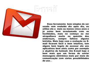 E-mail Essa ferramenta  bem simples de ser usada vem evoluído dia após dia, eu utilizo ela a  mais ou menos cinco anos e já estou bem acostumado com as facilidades, mais no começo eu me atrapalhava muito na questão dos endereços, sempre faltava alguma letrinha. Mais hoje com a evolução os E-mail ficaram fácil e bem intuitivo, tem alguns bem legais de acessar ate uns aplicativos bem uteis como por exemplo o skydrive do hotmail . Um E-mail hoje é bem mais que um forma de enviar mensagens eletrônica mais por meio de comunicação com várias possibilidades de uso . 