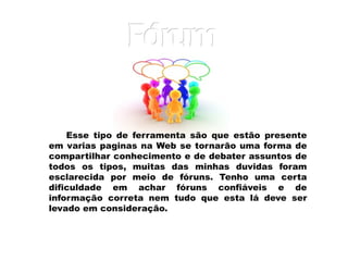 Esse tipo de ferramenta são que estão presente em varias paginas na Web se tornarão uma forma de compartilhar conhecimento e de debater assuntos de todos os tipos, muitas das minhas duvidas foram esclarecida por meio de fóruns. Tenho uma certa dificuldade em achar fóruns confiáveis e de informação correta nem tudo que esta lá deve ser levado em consideração. Fóru m 