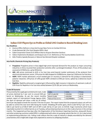 IndianCGDPlayersEyeonProfitsasGlobalLNGCrashestoRecordBreakingLows
Key Headlines
• Aramco Offers Refiners in Asia And Europe New Terms to Combat Oil Crisis
• Crude Retreats By 5 Per Cent Despite OPEC+ Deal
• Cabot Corporation Closes $115 Million Deal to Acquire Shenzhen Sanshun
• Valero Implements Shutdowns and Output Cuts in U.S. Refineries as The Country Battles Covid Crisis
• GAIL Predicts Speedy Recovery in Natural Gas Demand Despite Lockdown
Asia Pacific Chemicals Pricing (Key Products)
• Propylene: Propylene prices in Asia edged high amid improved demand for the product as major consuming
industries in China resumed their production activities after a prolonged shutdown. Prices of the product was
assessed at $720/tonne, up by $55tonne.
• ABS: ABS prices continued to drift in Far East Asia amid bearish market sentiments of the products from
electrical and electronic sector. CFR prices for ABS dropped to $1090/tonne, down by $ 50/tonne Far East Asia.
• HDPE: HDPE market witnessed a much-needed gain on recovery in demand for the product in downstream
polymer industries. CFR prices of raffia grade HDPE climbed to $760 per tonne, spiked by $ 20/tonnes South
East Asia.
• Naphtha: Naphtha witnessed a marginal gain influenced by slight recovery in dynamics of upstream crude oil.
CFR Prices for Naphtha in Far East Asia settled between $179-181 per tonne on Wednesday.
Crude Oil Scenario
Pressurized by the supply glut and demand crash, crude
oil prices declined by 5 per cent to around $28 per
barrel on Wednesday. As per the recent monthly
analysis report of International Energy Agency (IEA),
the April oil demand will show a dive by 29 million
barrel per day (bpd) to break the records in the last 25 years. The report stated that the proposed output cuts will not
be able to control the near-term falls facing the market. Shedding off earlier gains, Brent crude fell by 5 per cent, to
$28.11 per barrel as of 08:27 GMT and US WTI crude slid by 2.5 per cent, to $19.60. Huge inventories which have
reportedly touched 13.1 million barrels as on Tuesday, will put downward pressure on the crude oil prices in the coming
months. This happened just few days after the Organization of the Petroleum Exporting Countries, along with Russia
and other producing countries (called OPEC+) collaborated with other oil-pumping nations like the U.S. for a deal aimed
at implementing production cuts. Falling crude reflects that the crude oil industry is deeply wounded by the demand
uncertainties and it might take longer than expected to reverse its collapsing situation.
Index Units Prices
WTI Crude Oil USD/bbl. 19.60
Brent Crude USD/bbl. 28.11
Natural Gas (U.S.) USD/MMBtu 1.591
Edition: 16th April 2020 #TheChemAnalystExpress
 