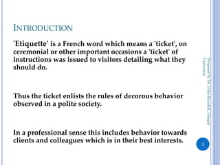 INTRODUCTION
'Etiquette' is a French word which means a 'ticket', on
ceremonial or other important occasions a 'ticket' of
instructions was issued to visitors detailing what they
should do.
Thus the ticket enlists the rules of decorous behavior
observed in a polite society.
In a professional sense this includes behavior towards
clients and colleagues which is in their best interests.
Prepared
by
Dr.
Usha
Kaushik,
Ganpat
University
1
 