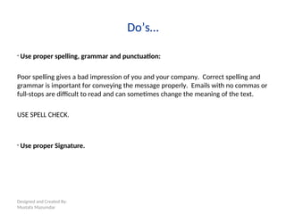 Designed and Created By:
Mustafa Mazumdar
Do’s…
• Use proper spelling, grammar and punctuation:
Poor spelling gives a bad impression of you and your company. Correct spelling and
grammar is important for conveying the message properly. Emails with no commas or
full-stops are difficult to read and can sometimes change the meaning of the text.
USE SPELL CHECK.
• Use proper Signature.
 