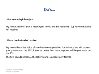 Designed and Created By:
Mustafa Mazumdar
Do’s…
• Use a meaningful subject:
Try to use a subject that is meaningful to you and the recipient. E.g. Payment Advice
not received
• Use active instead of passive:
Try to use the active voice of a verb wherever possible. For instance ‘we will process
your payment on the 25th
’, it sounds better than ‘your payment will be processed on
the 25th
’.
The first sounds personal, the latter sounds unnecessarily formal.
 