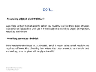 Designed and Created By:
Mustafa Mazumdar
Do’s…
• Avoid using URGENT and IMPORTANT:
Even more so than the high priority option you must try to avoid these types of words
in an email or subject line. Only use it if the situation is extremely urgent or important.
Keep it to a minimum.
• Avoid long sentences – be brief:
Try to keep your sentences to 15-20 words. Email is meant to be a quick medium and
requires a different kind of writing than letters. Also take care not to send emails that
are too long, your recipient will simply not read it!!
 