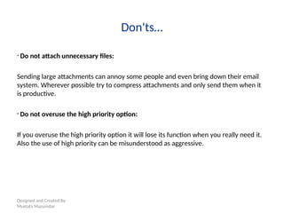 Designed and Created By:
Mustafa Mazumdar
Don'ts…
• Do not attach unnecessary files:
Sending large attachments can annoy some people and even bring down their email
system. Wherever possible try to compress attachments and only send them when it
is productive.
• Do not overuse the high priority option:
If you overuse the high priority option it will lose its function when you really need it.
Also the use of high priority can be misunderstood as aggressive.
 