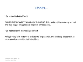 Designed and Created By:
Mustafa Mazumdar
Don'ts…
• Do not write in CAPITALS:
CAPITALS IS THE WRITTEN FORM OF SHOUTING. This can be highly annoying to read
and may trigger an aggressive response unnecessarily.
• Do not leave out the message thread:
Always ‘reply with history’ to include the original mail. This will keep a record of all
correspondence relating to that subject.
 